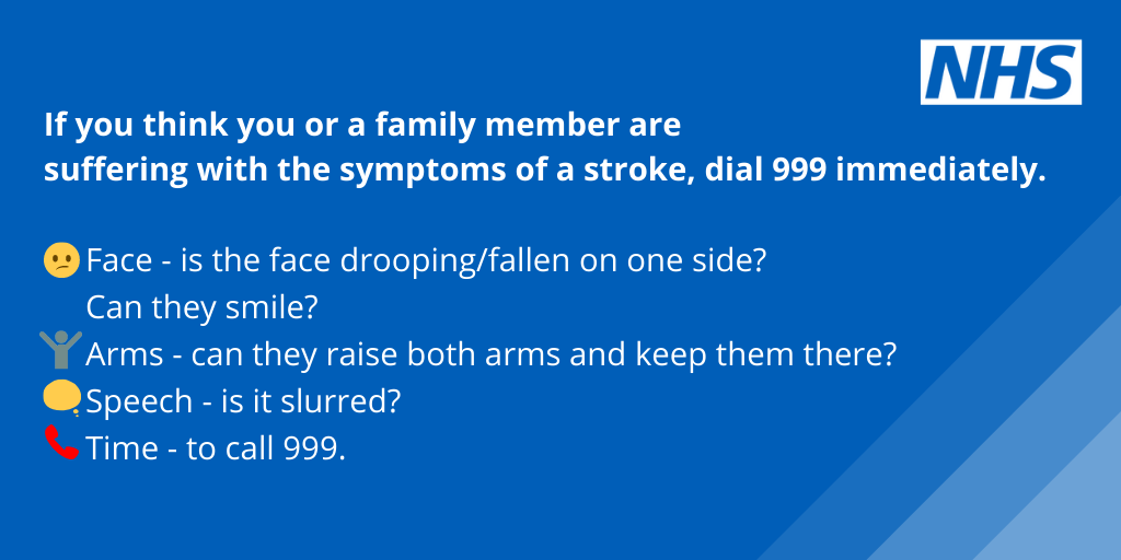 If you think you or a family member are suffering with the symptoms of a stroke, dial 999 immediately. Face is the face drooping or fallen on one side? Can they smile? Arms can they raise both arms and keep them there? Speech is it slurred? Time to call 999